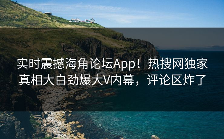 实时震撼海角论坛App！热搜网独家真相大白劲爆大V内幕，评论区炸了