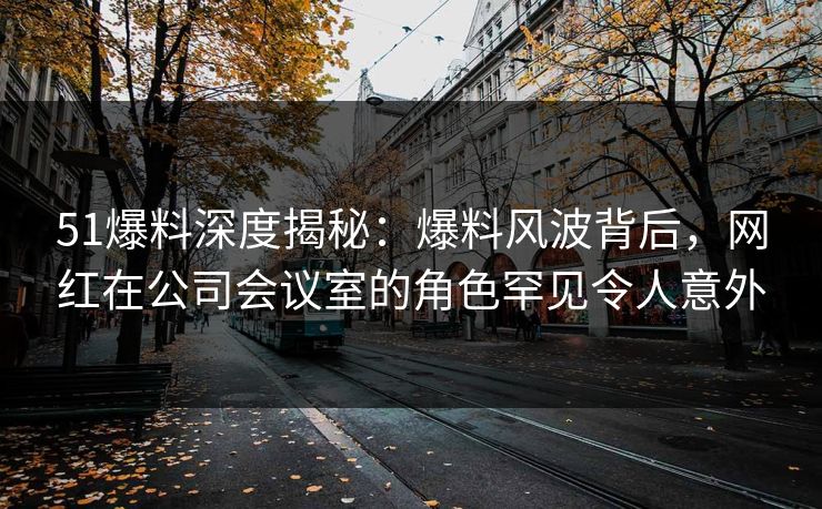 51爆料深度揭秘：爆料风波背后，网红在公司会议室的角色罕见令人意外