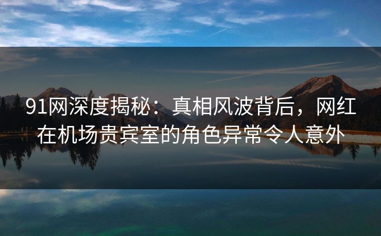 91网深度揭秘：真相风波背后，网红在机场贵宾室的角色异常令人意外