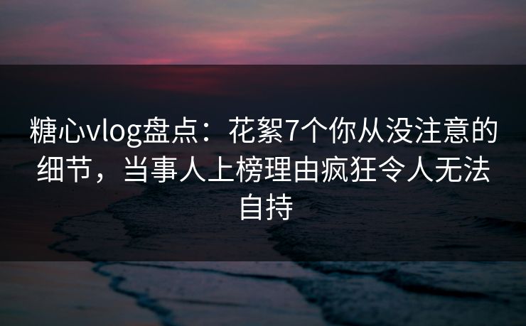 糖心vlog盘点：花絮7个你从没注意的细节，当事人上榜理由疯狂令人无法自持