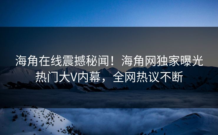 海角在线震撼秘闻！海角网独家曝光热门大V内幕，全网热议不断