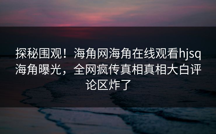 探秘围观！海角网海角在线观看hjsq海角曝光，全网疯传真相真相大白评论区炸了