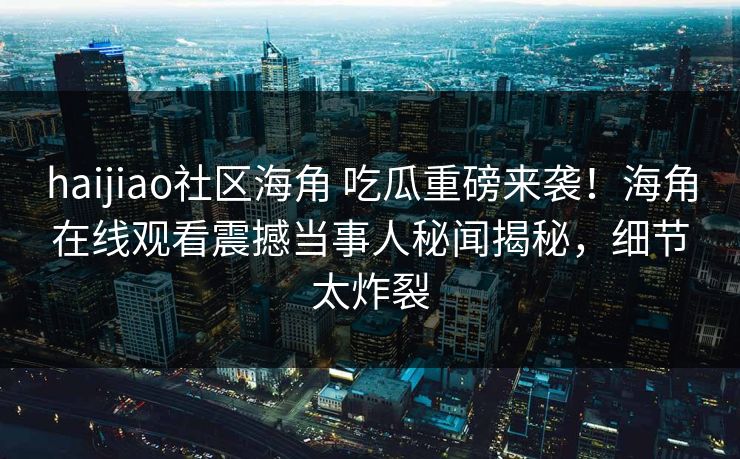 haijiao社区海角 吃瓜重磅来袭！海角在线观看震撼当事人秘闻揭秘，细节太炸裂
