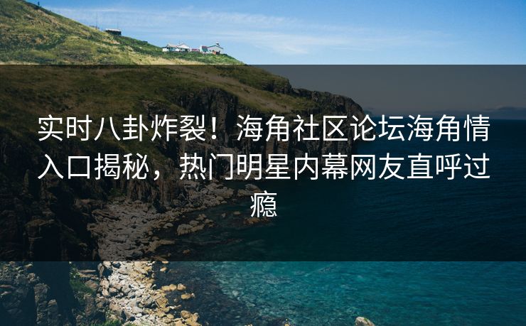 实时八卦炸裂！海角社区论坛海角情入口揭秘，热门明星内幕网友直呼过瘾
