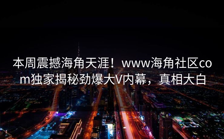 本周震撼海角天涯！www海角社区com独家揭秘劲爆大V内幕，真相大白