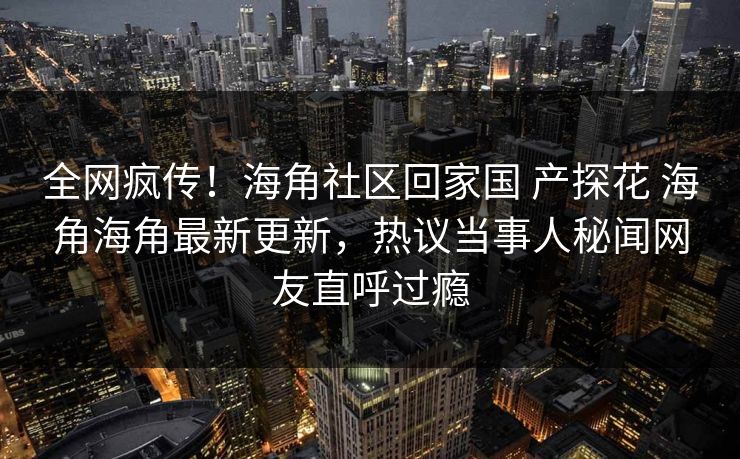 全网疯传！海角社区回家国 产探花 海角海角最新更新，热议当事人秘闻网友直呼过瘾