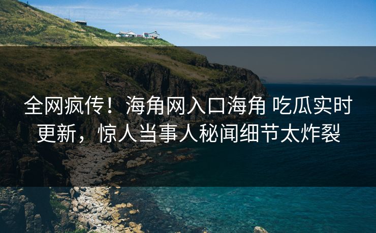 全网疯传！海角网入口海角 吃瓜实时更新，惊人当事人秘闻细节太炸裂