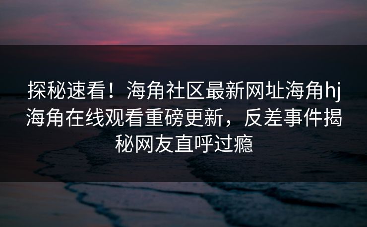 探秘速看！海角社区最新网址海角hj海角在线观看重磅更新，反差事件揭秘网友直呼过瘾