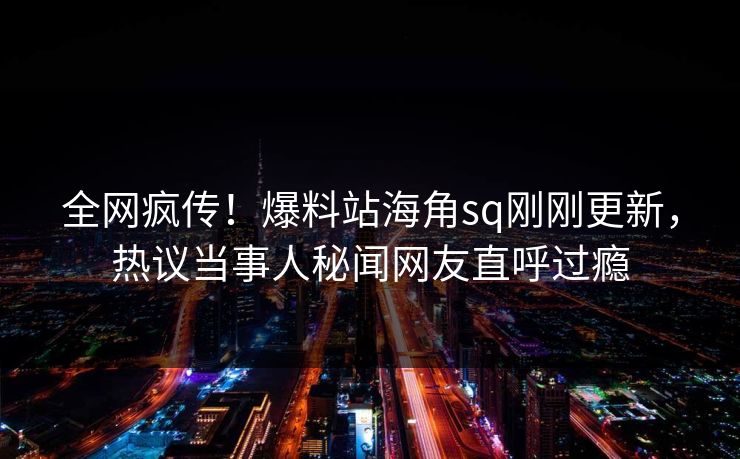 全网疯传！爆料站海角sq刚刚更新，热议当事人秘闻网友直呼过瘾