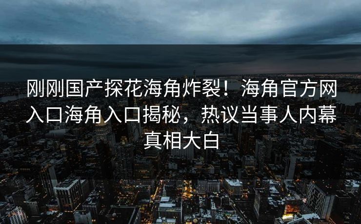 刚刚国产探花海角炸裂！海角官方网入口海角入口揭秘，热议当事人内幕真相大白