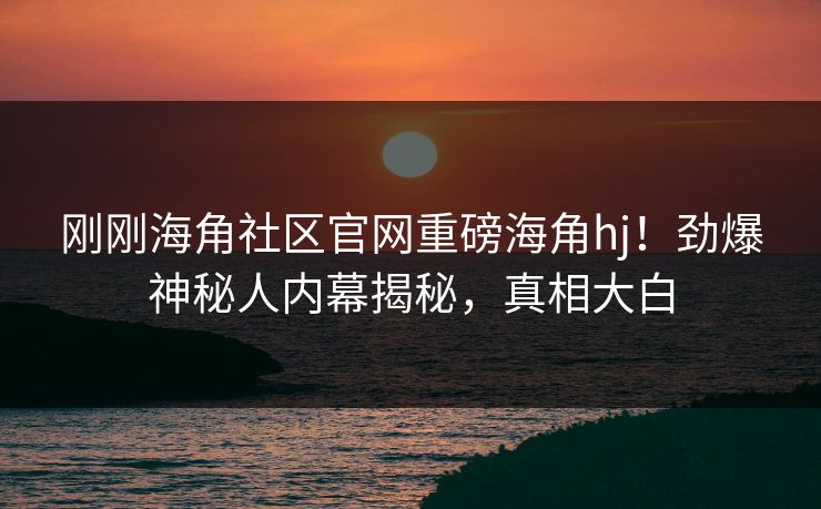刚刚海角社区官网重磅海角hj！劲爆神秘人内幕揭秘，真相大白