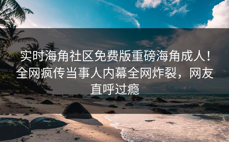 实时海角社区免费版重磅海角成人！全网疯传当事人内幕全网炸裂，网友直呼过瘾