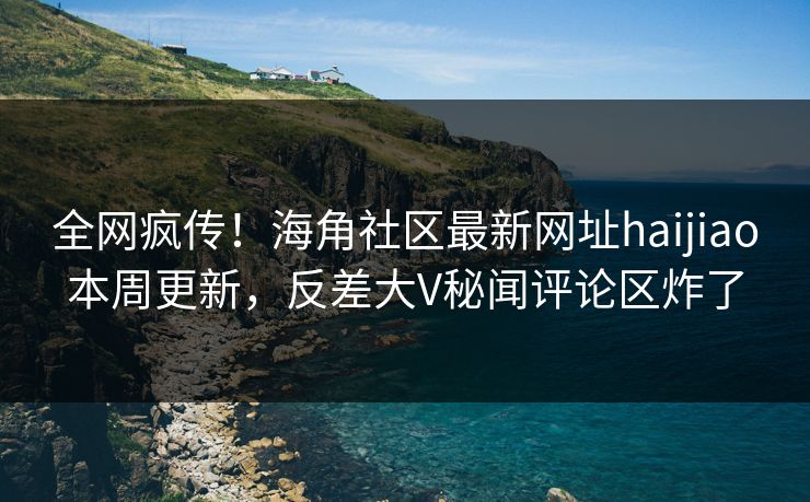 全网疯传！海角社区最新网址haijiao本周更新，反差大V秘闻评论区炸了