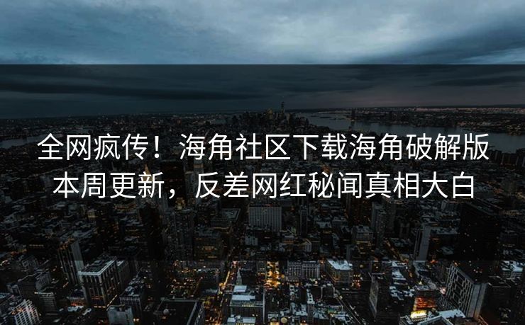 全网疯传！海角社区下载海角破解版本周更新，反差网红秘闻真相大白