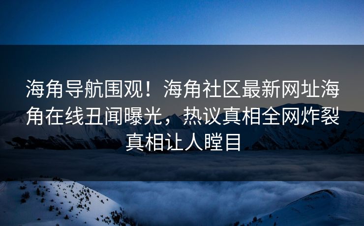 海角导航围观！海角社区最新网址海角在线丑闻曝光，热议真相全网炸裂真相让人瞠目