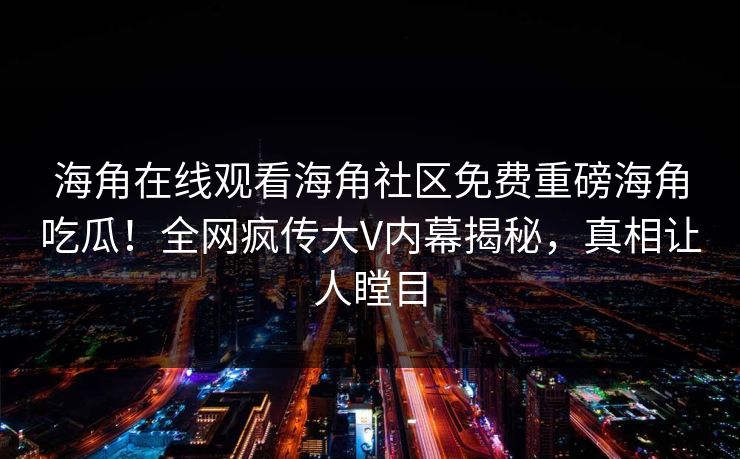 海角在线观看海角社区免费重磅海角吃瓜！全网疯传大V内幕揭秘，真相让人瞠目