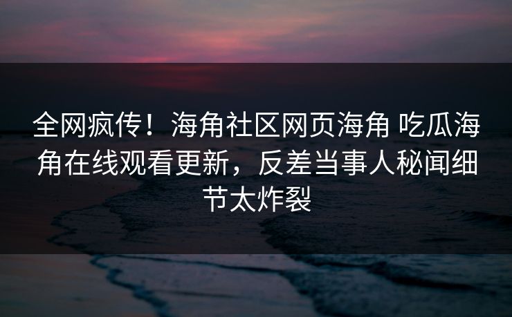全网疯传！海角社区网页海角 吃瓜海角在线观看更新，反差当事人秘闻细节太炸裂