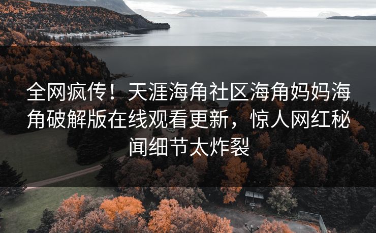 全网疯传！天涯海角社区海角妈妈海角破解版在线观看更新，惊人网红秘闻细节太炸裂
