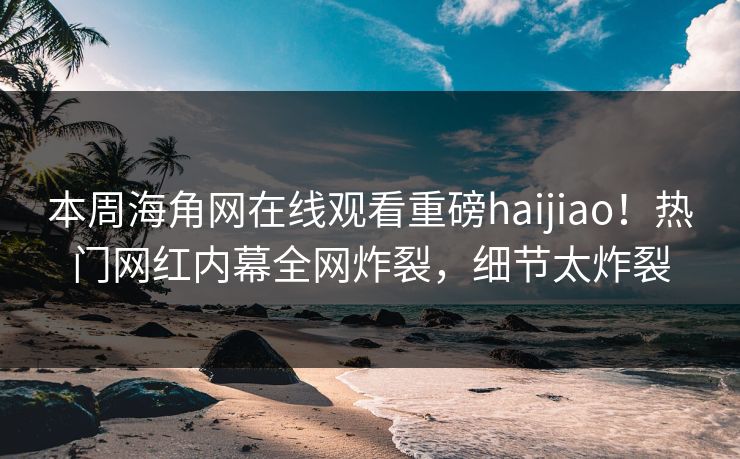 本周海角网在线观看重磅haijiao！热门网红内幕全网炸裂，细节太炸裂