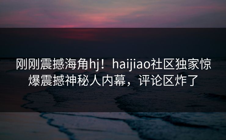 刚刚震撼海角hj！haijiao社区独家惊爆震撼神秘人内幕，评论区炸了