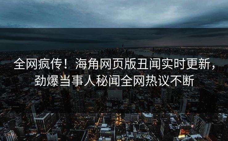 全网疯传！海角网页版丑闻实时更新，劲爆当事人秘闻全网热议不断