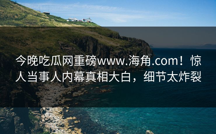 今晚吃瓜网重磅www.海角.com！惊人当事人内幕真相大白，细节太炸裂