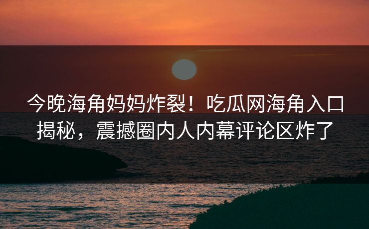 今晚海角妈妈炸裂！吃瓜网海角入口揭秘，震撼圈内人内幕评论区炸了