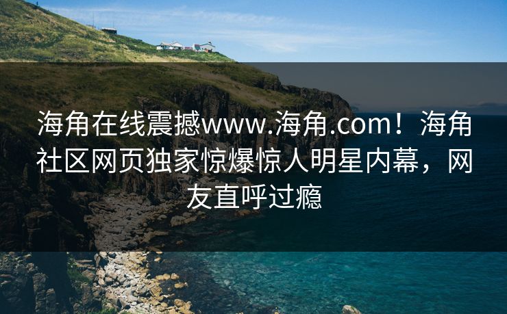 海角在线震撼www.海角.com！海角社区网页独家惊爆惊人明星内幕，网友直呼过瘾