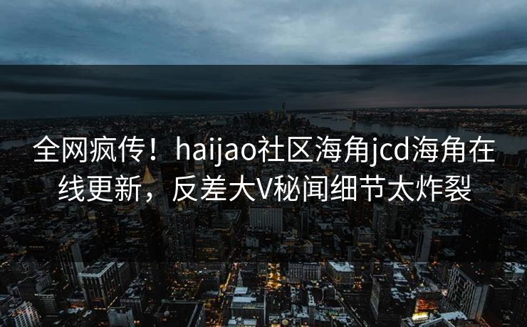 全网疯传！haijao社区海角jcd海角在线更新，反差大V秘闻细节太炸裂