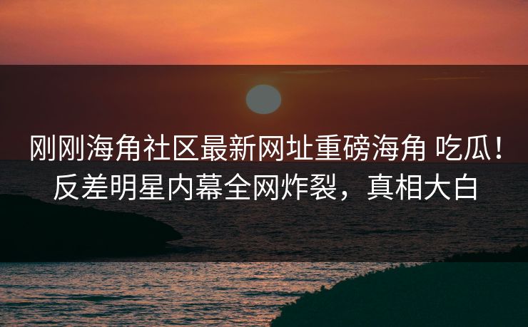 刚刚海角社区最新网址重磅海角 吃瓜！反差明星内幕全网炸裂，真相大白
