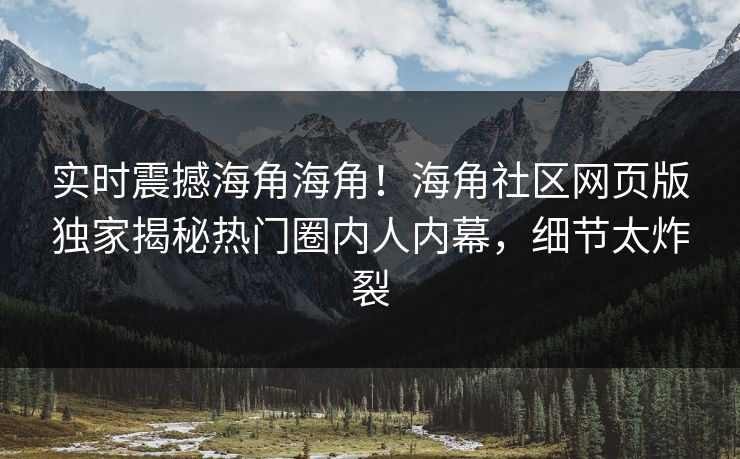 实时震撼海角海角！海角社区网页版独家揭秘热门圈内人内幕，细节太炸裂