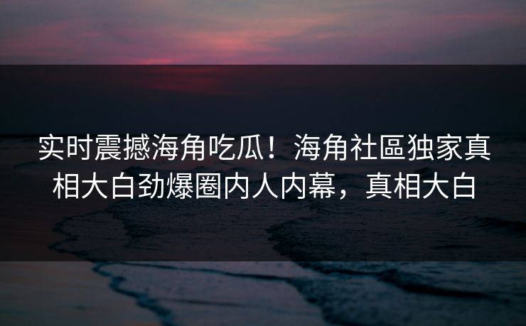 实时震撼海角吃瓜！海角社區独家真相大白劲爆圈内人内幕，真相大白