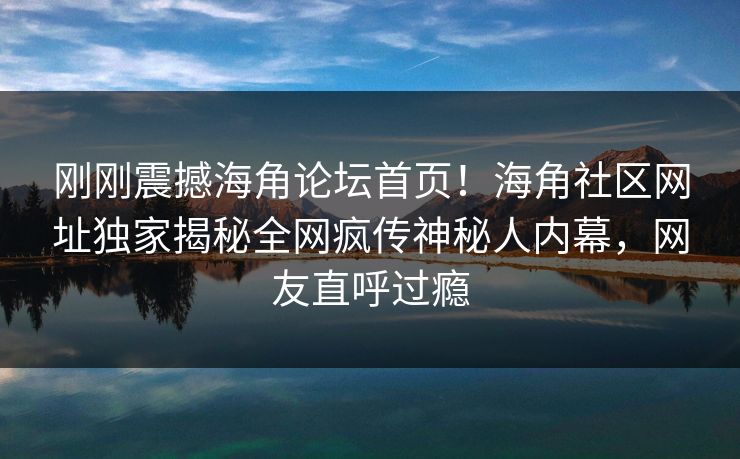 刚刚震撼海角论坛首页！海角社区网址独家揭秘全网疯传神秘人内幕，网友直呼过瘾