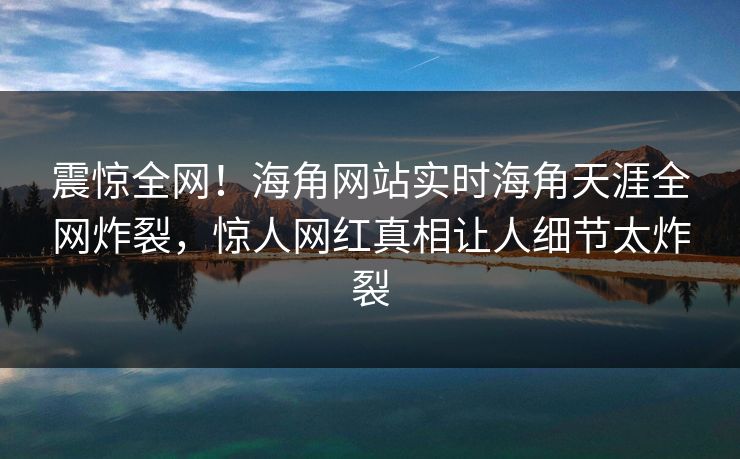 震惊全网！海角网站实时海角天涯全网炸裂，惊人网红真相让人细节太炸裂