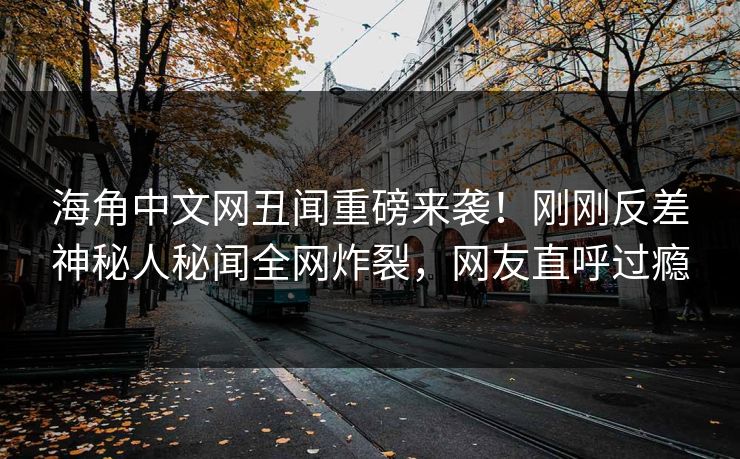海角中文网丑闻重磅来袭！刚刚反差神秘人秘闻全网炸裂，网友直呼过瘾