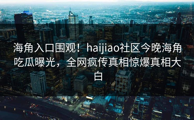 海角入口围观！haijiao社区今晚海角吃瓜曝光，全网疯传真相惊爆真相大白
