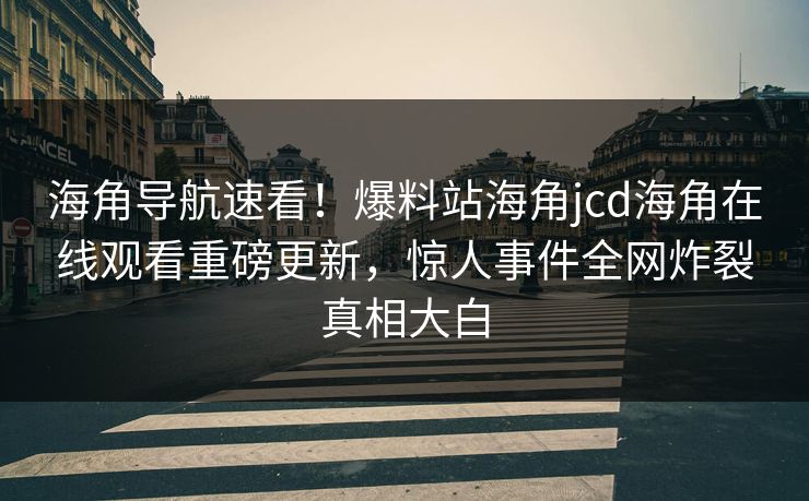 海角导航速看！爆料站海角jcd海角在线观看重磅更新，惊人事件全网炸裂真相大白