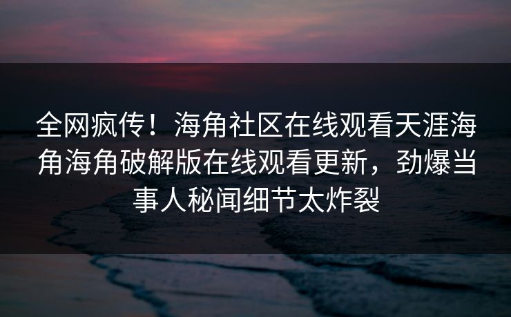 全网疯传！海角社区在线观看天涯海角海角破解版在线观看更新，劲爆当事人秘闻细节太炸裂