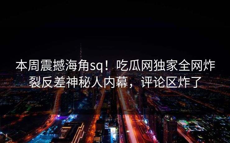 本周震撼海角sq！吃瓜网独家全网炸裂反差神秘人内幕，评论区炸了