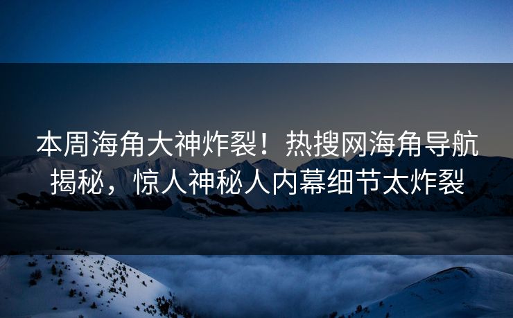本周海角大神炸裂！热搜网海角导航揭秘，惊人神秘人内幕细节太炸裂