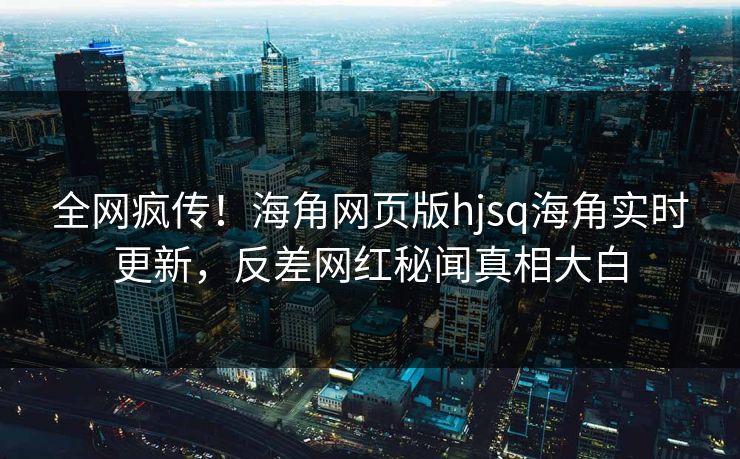 全网疯传！海角网页版hjsq海角实时更新，反差网红秘闻真相大白