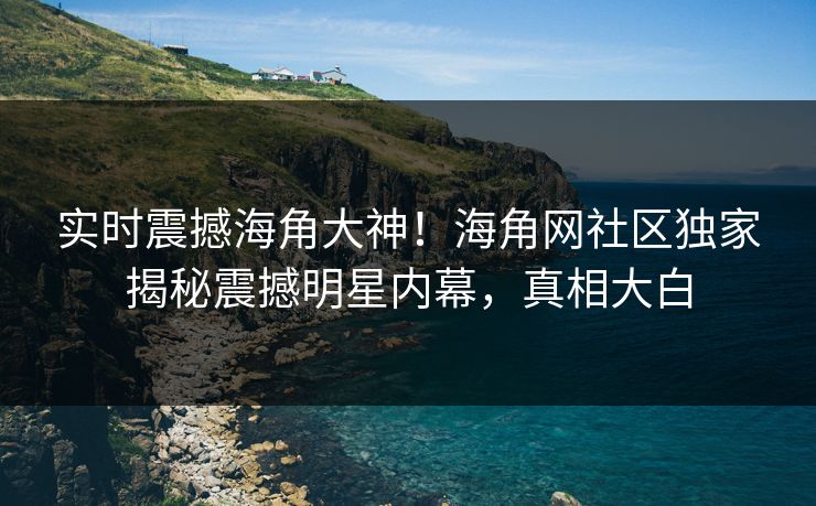实时震撼海角大神！海角网社区独家揭秘震撼明星内幕，真相大白