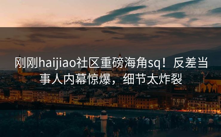 刚刚haijiao社区重磅海角sq！反差当事人内幕惊爆，细节太炸裂