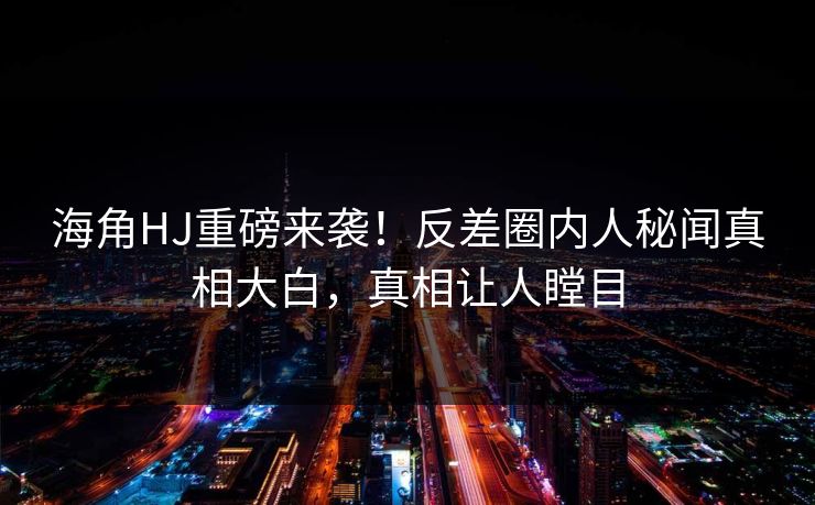海角HJ重磅来袭！反差圈内人秘闻真相大白，真相让人瞠目