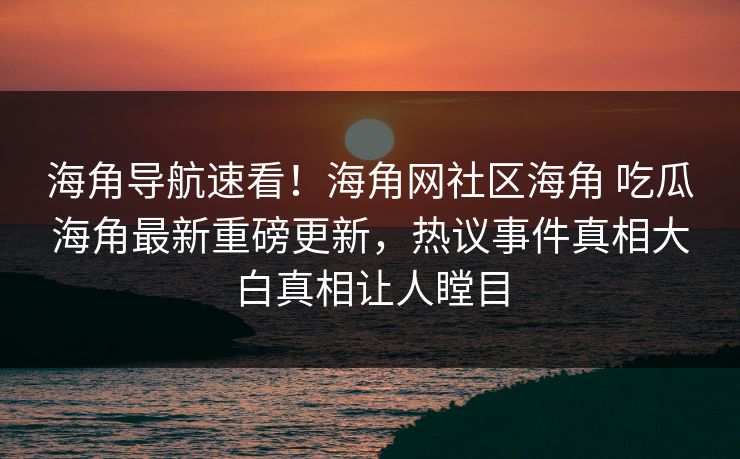 海角导航速看！海角网社区海角 吃瓜海角最新重磅更新，热议事件真相大白真相让人瞠目