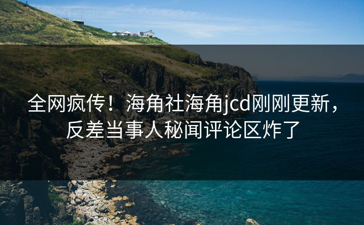 全网疯传！海角社海角jcd刚刚更新，反差当事人秘闻评论区炸了