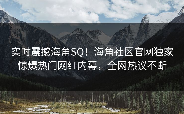 实时震撼海角SQ！海角社区官网独家惊爆热门网红内幕，全网热议不断