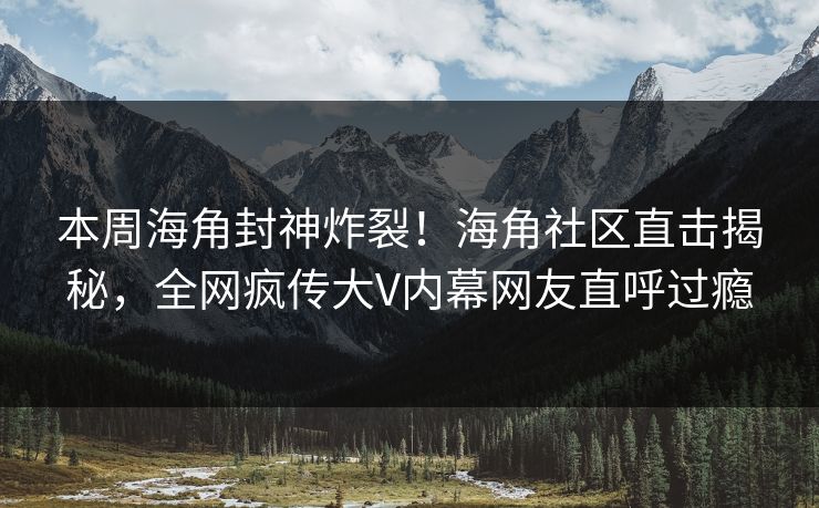 本周海角封神炸裂！海角社区直击揭秘，全网疯传大V内幕网友直呼过瘾