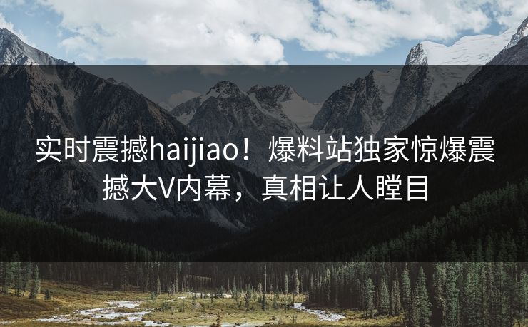 实时震撼haijiao！爆料站独家惊爆震撼大V内幕，真相让人瞠目