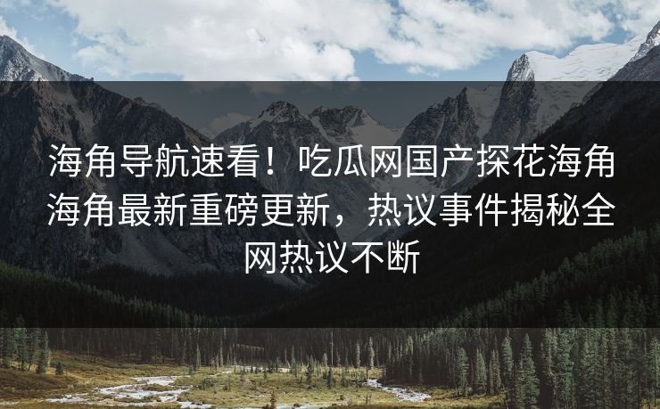 海角导航速看！吃瓜网国产探花海角海角最新重磅更新，热议事件揭秘全网热议不断